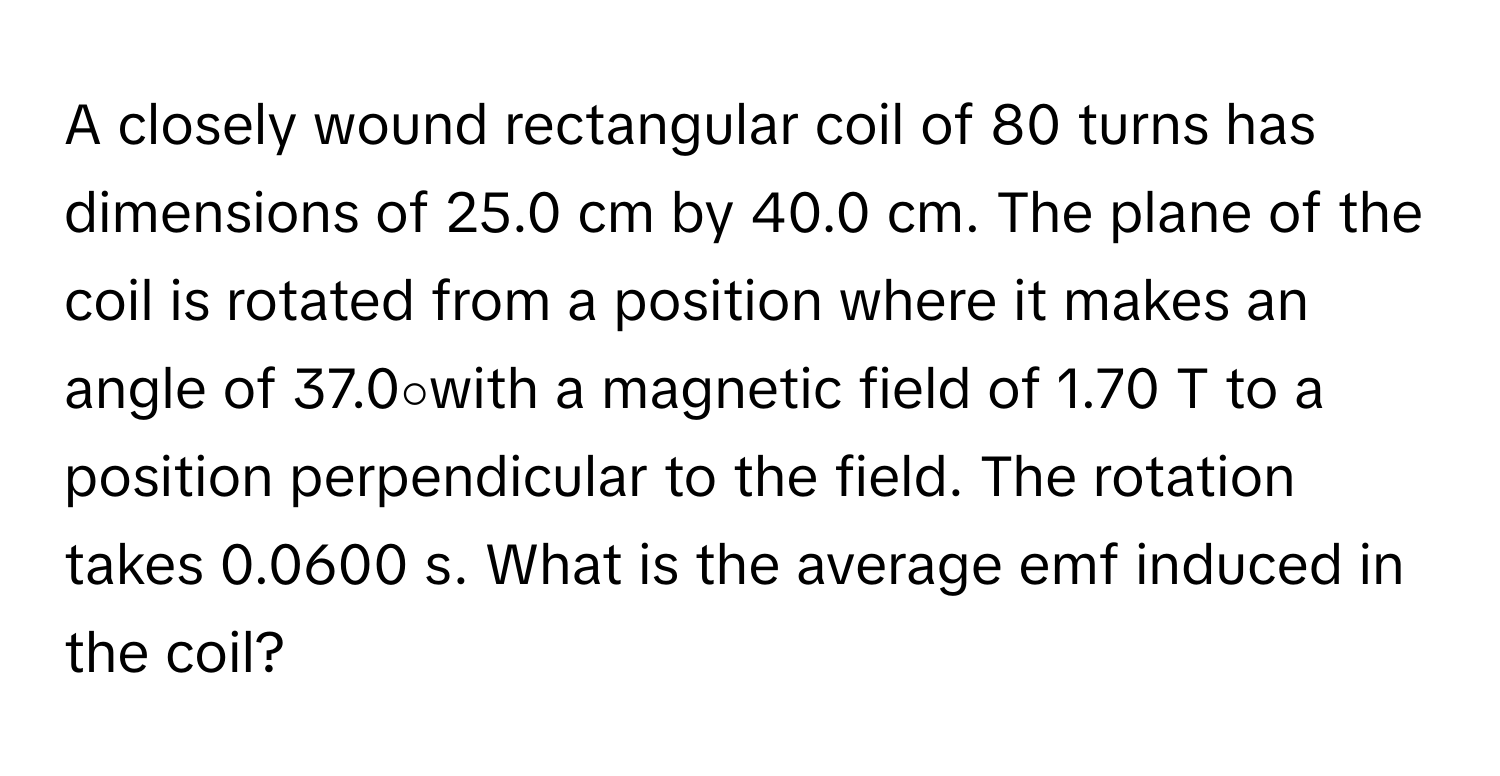 A closely wound rectangular coil of 80 turns has dimensions of 25.0 cm by 40.0 cm. The plane of the coil is rotated from a position where it makes an angle of 37.0∘with a magnetic field of 1.70 T to a position perpendicular to the field. The rotation takes 0.0600 s. What is the average emf induced in the coil?