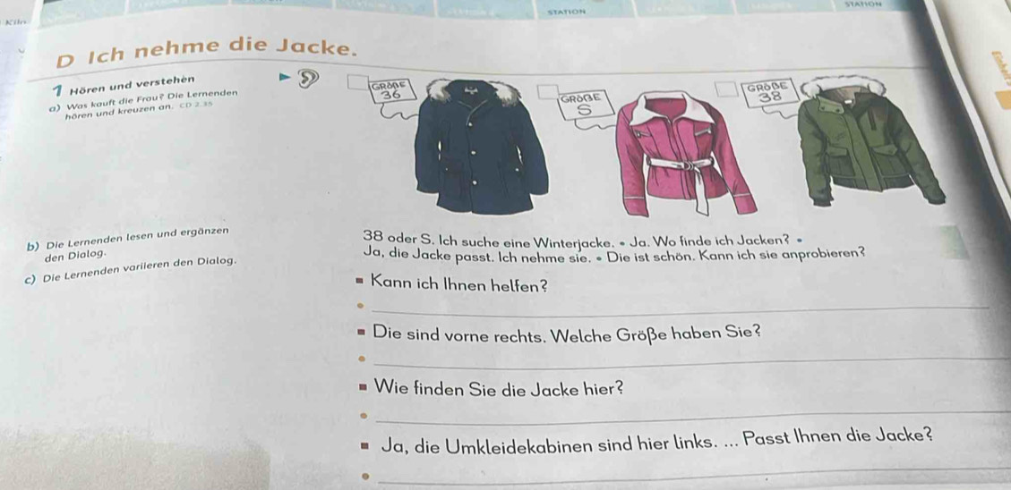 Kiln 
D Ich nehme die Jacke. 
1 Hören und verstehen 
a) Was kauft die Frou? Die Lernenden 
hören und kreuzen an . CD 2 
b) Die Lernenden lesen und ergänzen 
38 oder S. Ich suche eine Winterjacke. • Ja. Wo finde ich Jacken? = 
den Dialog. 
c) Die Lernenden variieren den Dialog. 
Ja, die Jacke passt. Ich nehme sie. « Die ist schön. Kann ich sie anprobieren? 
Kann ich Ihnen helfen? 
_ 
Die sind vorne rechts. Welche Größe haben Sie? 
_ 
Wie finden Sie die Jacke hier? 
_ 
Ja, die Umkleidekabinen sind hier links. ... Passt Ihnen die Jacke? 
_