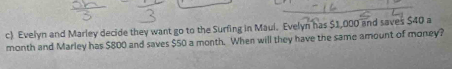 Evelyn and Marley decide they want go to the Surfing in Mauí. Evelyn has $1,000 and saves $40 a 
month and Marley has $800 and saves $50 a month. When will they have the same amount of money?