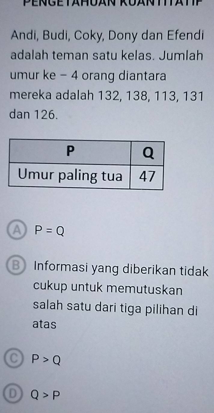 Andi, Budi, Coky, Dony dan Efendi
adalah teman satu kelas. Jumlah
umur ke - 4 orang diantara
mereka adalah 132, 138, 113, 131
dan 126.
A P=Q
B Informasi yang diberikan tidak
cukup untuk memutuskan
salah satu dari tiga pilihan di
atas
C P>Q
D Q>P