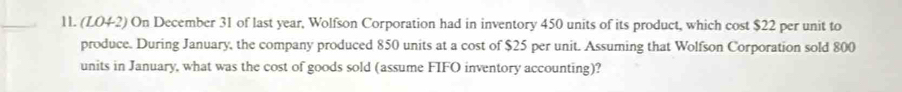 (LO42) On December 31 of last year, Wolfson Corporation had in inventory 450 units of its product, which cost $22 per unit to 
produce. During January, the company produced 850 units at a cost of $25 per unit. Assuming that Wolfson Corporation sold 800
units in January, what was the cost of goods sold (assume FIFO inventory accounting)?