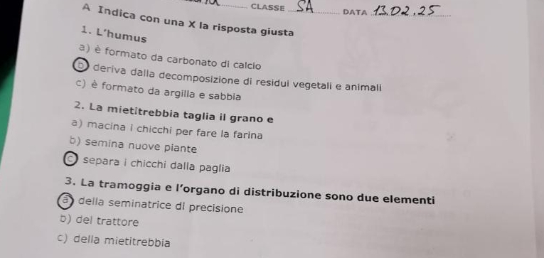 CLASSE DATA
_
A Indica con una X la risposta giusta_
1. L’humus
a) è formato da carbonato di calcio
bo deriva dalla decomposizione di residul vegetali e animali
c) è formato da argilla e sabbia
2. La mietitrebbia taglia il grano e
a) macina i chicchi per fare la farina
b) semina nuove piante
separa i chicchi dalla paglia
3. La tramoggia e l’organo di distribuzione sono due elementi
à della seminatrice di precisione
b) del trattore
c) della mietitrebbia