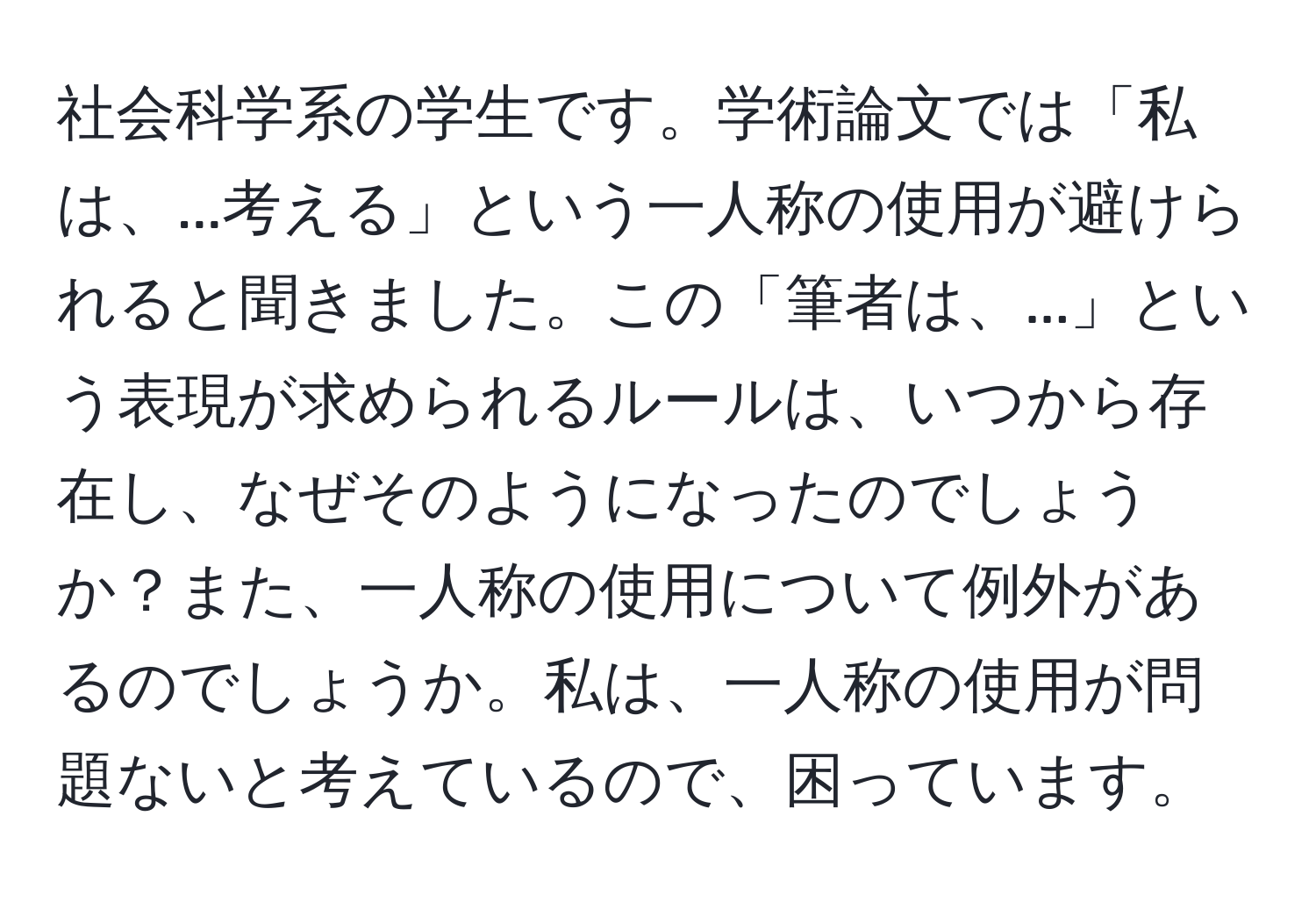 社会科学系の学生です。学術論文では「私は、...考える」という一人称の使用が避けられると聞きました。この「筆者は、...」という表現が求められるルールは、いつから存在し、なぜそのようになったのでしょうか？また、一人称の使用について例外があるのでしょうか。私は、一人称の使用が問題ないと考えているので、困っています。