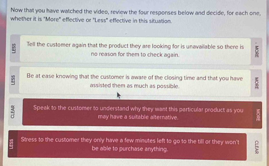 Now that you have watched the video, review the four responses below and decide, for each one, 
whether it is "More" effective or "Less" effective in this situation.
83
Tell the customer again that the product they are looking for is unavailable so there is δ
no reason for them to check again.
83 Be at ease knowing that the customer is aware of the closing time and that you have 
assisted them as much as possible. 
Speak to the customer to understand why they want this particular product as you 
may have a suitable alternative. 
Stress to the customer they only have a few minutes left to go to the till or they won't 
be able to purchase anything.