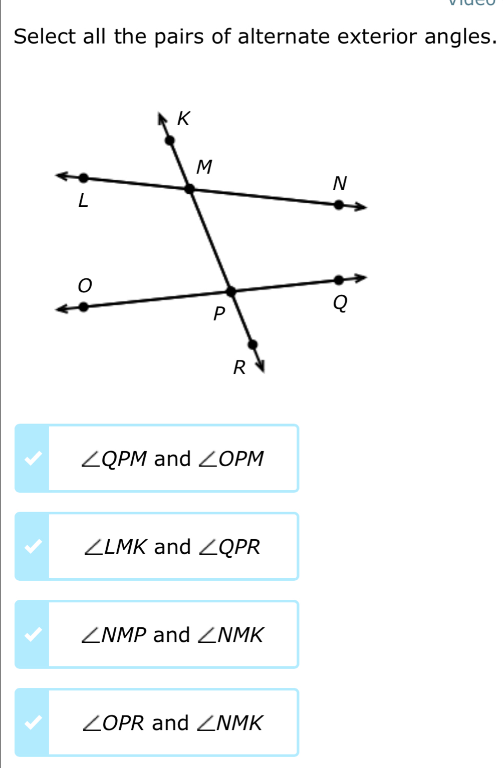 Select all the pairs of alternate exterior angles.
∠ QPM and ∠ OPM
∠ LMK and ∠ QPR
∠ NMP and ∠ NMK
∠ OPR and ∠ NMK