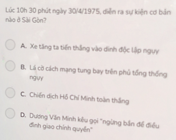 Lúc 10h 30 phút ngày 30/4 /1975, diễn ra sự kiện cơ bản
nào ở Sài Gòn?
A. Xe tăng ta tiến thẳng vào dinh độc lập ngụy
B. Lá cờ cách mạng tung bay trên phủ tổng thống
ngụy
C. Chiến dịch Hồ Chí Minh toàn thắng
D. Dương Văn Minh kêu gọi "ngừng bắn đề điều
đình giao chính quyền'''