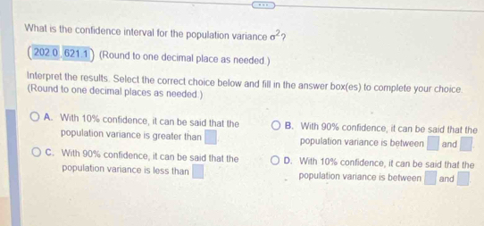 What is the confidence interval for the population variance sigma^2 2
202.0 , 621.1 ) (Round to one decimal place as needed.)
Interpret the results. Select the correct choice below and fill in the answer box(es) to complete your choice.
(Round to one decimal places as needed.)
A. With 10% confidence, it can be said that the B. With 90% confidence, it can be said that the
population variance is greater than □ population variance is between □ and □
C. With 90% confidence, it can be said that the D. With 10% confidence, it can be said that the and □
population variance is less than □ population variance is between □