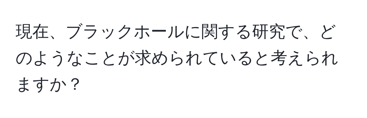 現在、ブラックホールに関する研究で、どのようなことが求められていると考えられますか？