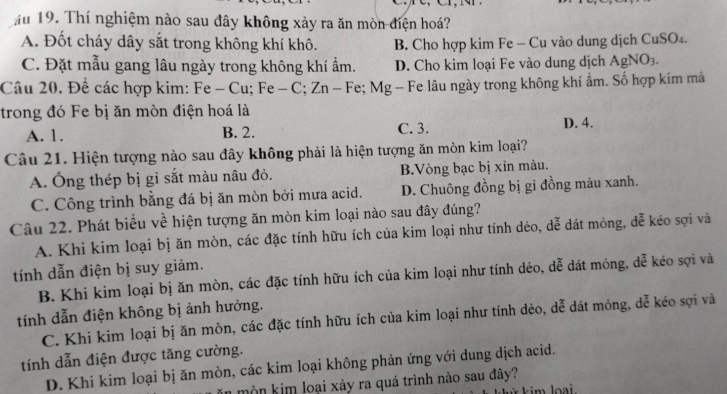 ău 19. Thí nghiệm nào sau đây không xảy ra ăn mòn điện hoá?
A. Đốt cháy dây sắt trong không khí khô. B. Cho hợp kim Fe - Cu vào dung dịch CuSO4.
C. Đặt mẫu gang lâu ngày trong không khí ẩm. D. Cho kim loại Fe vào dung dịch AgNO3.
Câu 20. Để các hợp kim: Fe - Cu; Fe - C; Zn - Fe; Mg - Fe lâu ngày trong không khí ẩm. Số hợp kim mà
trong đó Fe bị ăn mòn điện hoá là
D. 4.
A. 1.
B. 2. C. 3.
Câu 21. Hiện tượng nào sau đây không phải là hiện tượng ăn mòn kim loại?
A. Ống thép bị gỉ sắt màu nâu đỏ. B.Vòng bạc bị xỉn màu.
C. Công trình bằng đá bị ăn mòn bởi mưa acid. D. Chuông đồng bị gỉ đồng màu xanh.
Câu 22. Phát biểu về hiện tượng ăn mòn kim loại nào sau đây đúng?
A. Khi kim loại bị ăn mòn, các đặc tính hữu ích của kim loại như tính dẻo, dễ dát mỏng, dễ kéo sợi và
tính dẫn điện bị suy giảm.
B. Khi kim loại bị ăn mòn, các đặc tính hữu ích của kim loại như tính dẻo, dễ dát mỏng, dễ kéo sợi và
tính dẫn điện không bị ảnh hưởng.
C. Khi kim loại bị ăn mòn, các đặc tính hữu ích của kim loại như tính dẻo, dễ dát mỏng, dễ kéo sợi và
tính dẫn điện được tăng cường.
D. Khi kim loại bị ăn mòn, các kim loại không phản ứng với dung dịch acid.
mòn kim loại xảy ra quá trình nào sau đây?
im loai.