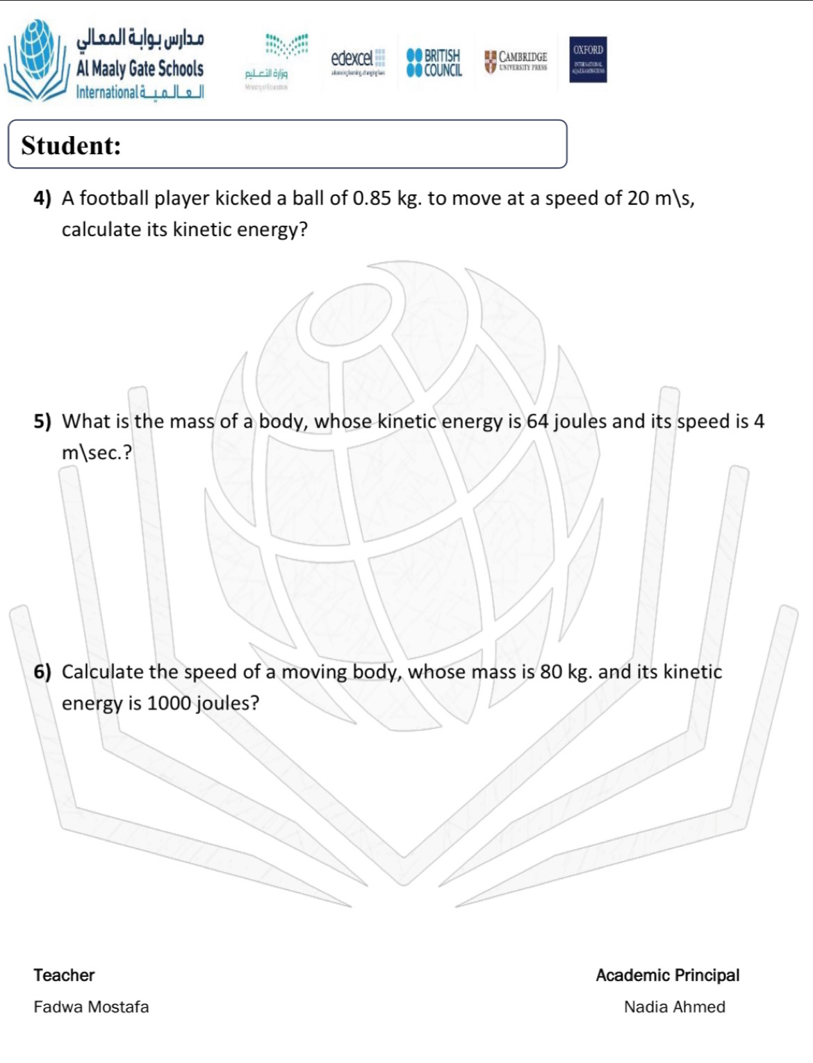 edexcel == ●● BRITISH *= Cambridge OXFORD 
Al Maaly Gate Schools ●● COUNCIL U UNIVERSITY PRESS 
Internationalā o| 。 | 
Student: 
4) A football player kicked a ball of 0.85 kg. to move at a speed of 20 ms, 
calculate its kinetic energy? 
5) What is the mass of a body, whose kinetic energy is 64 joules and its speed is 4
m sec.? 
6) Calculate the speed of a moving body, whose mass is 80 kg. and its kinetic 
energy is 1000 joules? 
Teacher Academic Principal 
Fadwa Mostafa Nadia Ahmed