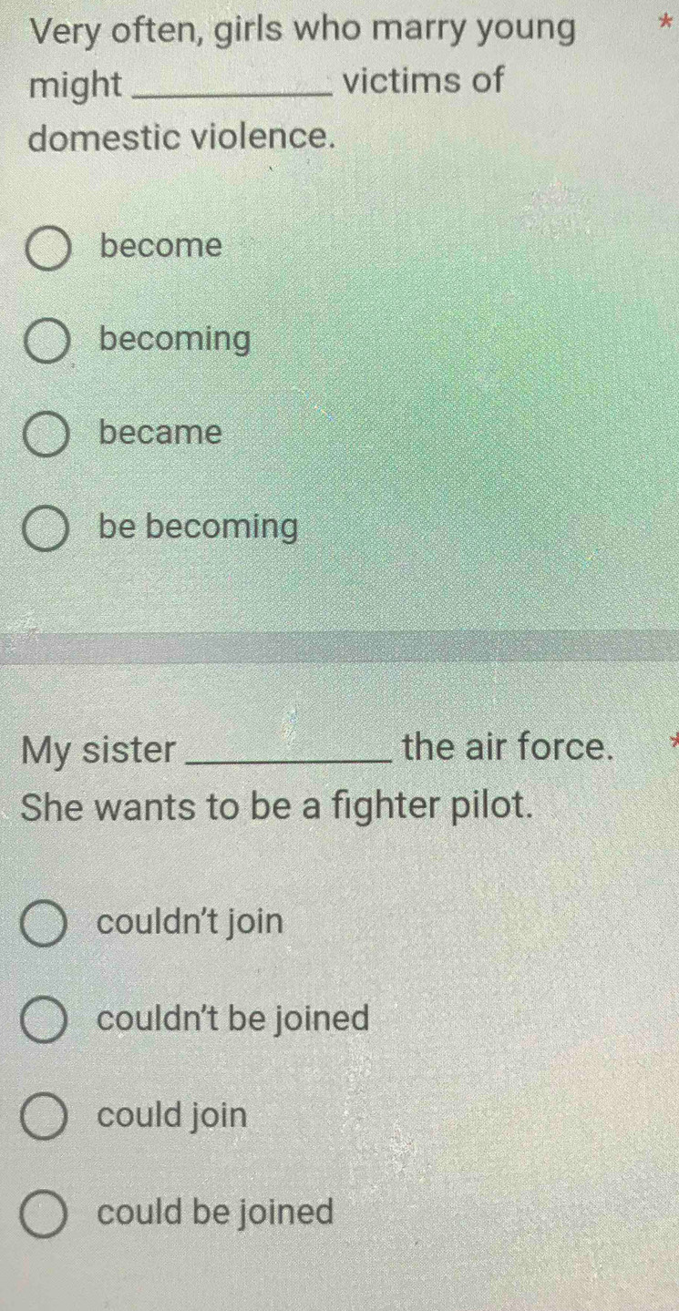 Very often, girls who marry young
might_ victims of
domestic violence.
become
becoming
became
be becoming
My sister _the air force.
She wants to be a fighter pilot.
couldn't join
couldn't be joined
could join
could be joined