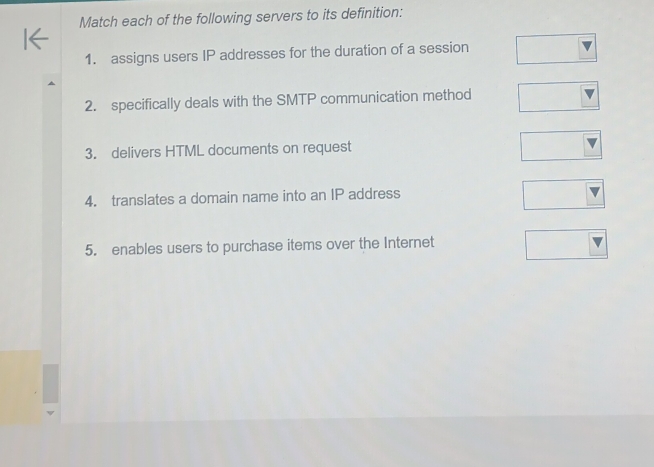 Match each of the following servers to its definition: 
1. assigns users IP addresses for the duration of a session 
2. specifically deals with the SMTP communication method 
3. delivers HTML documents on request 
4. translates a domain name into an IP address 
5. enables users to purchase items over the Internet