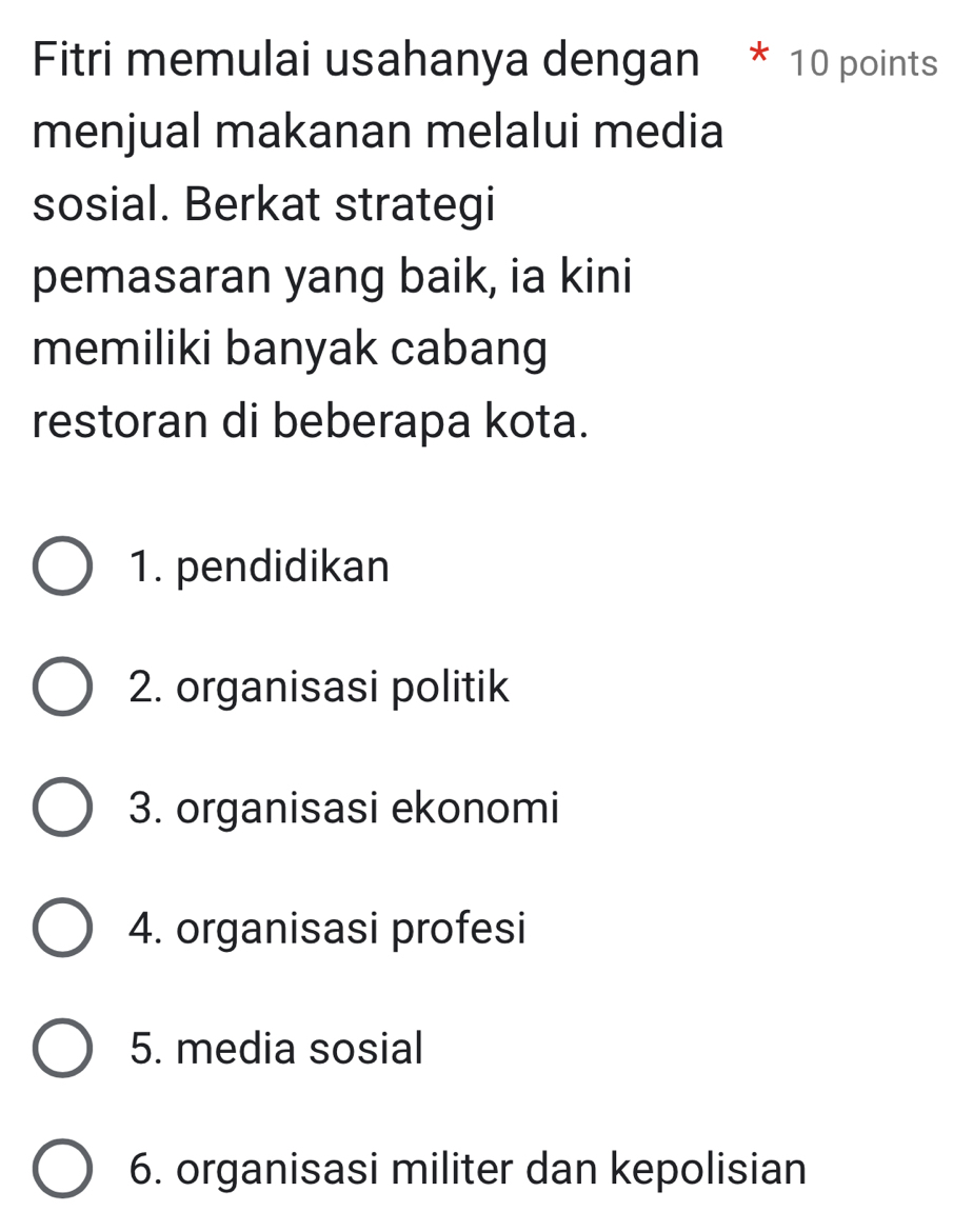 Fitri memulai usahanya dengan * 10 points
menjual makanan melalui media
sosial. Berkat strategi
pemasaran yang baik, ia kini
memiliki banyak cabang
restoran di beberapa kota.
1. pendidikan
2. organisasi politik
3. organisasi ekonomi
4. organisasi profesi
5. media sosial
6. organisasi militer dan kepolisian