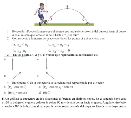 Responde. ¿Puede afirmarse que el tiempo que tarda el cuerpo en ir del punto A hasta el punto
B es el mismo que tarda en ir de B hasta C? ¿Por qué?
2. Con respecto a la norma de la aceleración en los puntos A y B es cierto que:
a. a_A C. a_A=a_B=g
b. a_A· a_B d. a_A=a_B=0
3. En los puntos A, B y C el vector que representa la aceleración es:
a.
C.
b.
d.
4. En el punto C de la trayectoria la velocidad está representada por el vector:
a. (v_0· cos alpha ;0) C. (v_0· cos alpha ;v_0· sen alpha )
b. (0;v_0· sen alpha ) d. (0;0)
5. Un golfista se encuentra en dos situaciones diferentes en distintos hoyos. En el segundo hoyo está
a 120 m del green y quiere golpear la pelota 90 m y dejarla correr hacia el green. Angula el tiro bajo
al suclo a 30° de la horizontal para que la pelota ruede después del impacto. En el cuarto hoyo está a