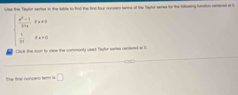 Use the Taylor series in the table to find the first four nonzero terms of the Taylor series for the following function centered al 9.
beginarrayl  (e^x-1)/31x x!= 0  1/31 
Click the icon to view the commonly used Taylor series centered at 0. 
The first nonzero term is □.