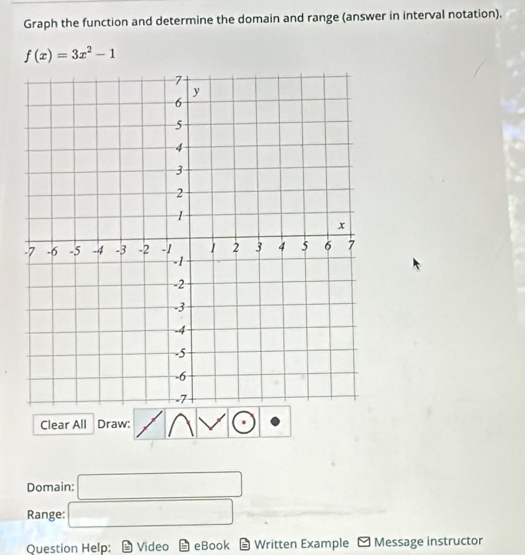 Graph the function and determine the domain and range (answer in interval notation).
f(x)=3x^2-1
Clear All Draw: 
Domain: □ 
Range: □ 
Question Help: Video eBook Written Example Message instructor