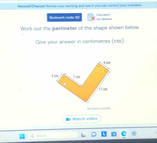 Second Chance! Review your working and see if you can correct your mistakes 
Bookwork code: 6D Calculator 
not allowed 
Work out the perimeter of the shape shown below. 
Give your answer in centimetres (cm). 
Not drawn accurately 
Watch video 
Search