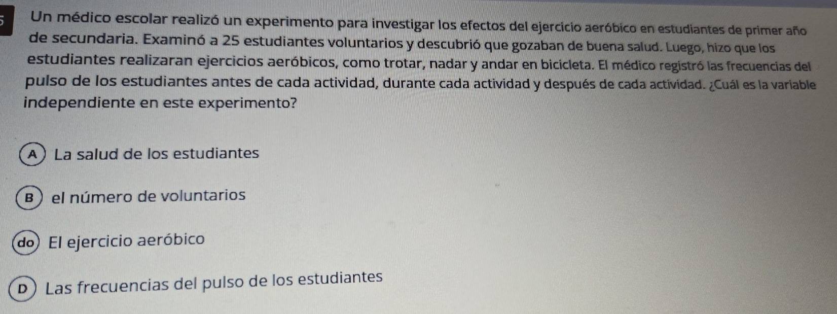 Un médico escolar realizó un experimento para investigar los efectos del ejercicio aeróbico en estudiantes de primer año
de secundaria. Examinó a 25 estudiantes voluntarios y descubrió que gozaban de buena salud. Luego, hizo que los
estudiantes realizaran ejercicios aeróbicos, como trotar, nadar y andar en bicicleta. El médico registró las frecuencias del
pulso de los estudiantes antes de cada actividad, durante cada actividad y después de cada actividad. ¿Cuál es la variable
independiente en este experimento?
A) La salud de los estudiantes
B ) el número de voluntarios
do El ejercicio aeróbico
D) Las frecuencias del pulso de los estudiantes