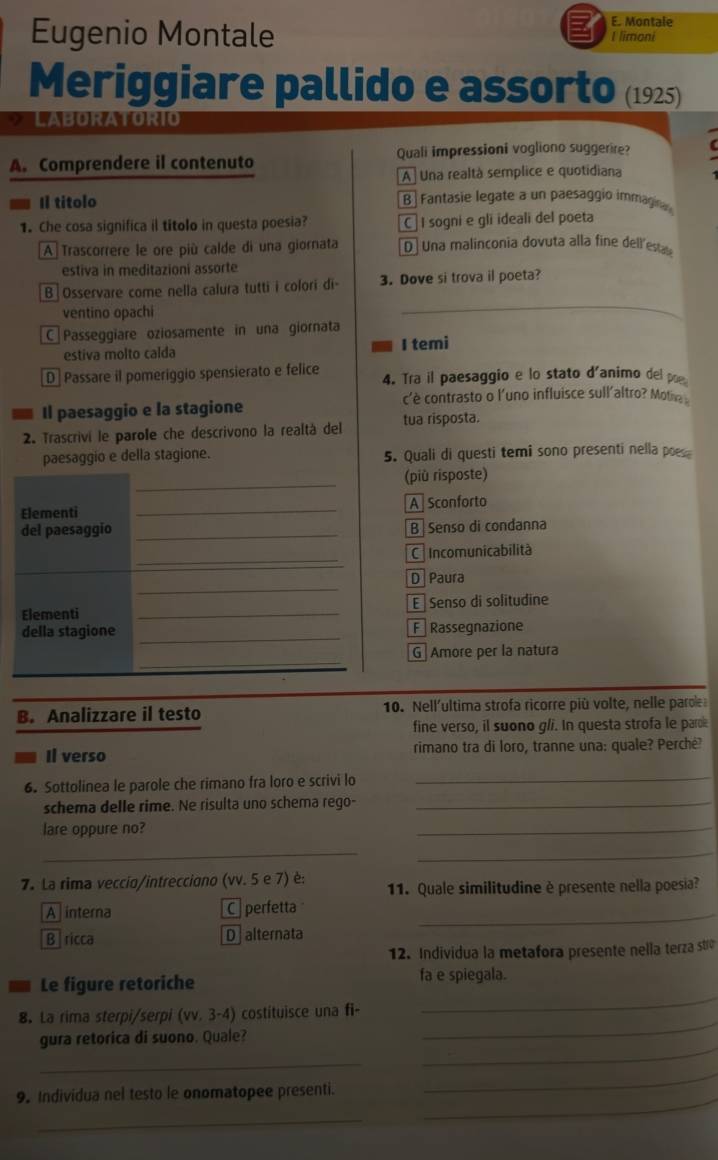 Montale
Eugenio Montale I limoni
Meriggiare pallido e assorto (1925)
LABORATORIO
A. Comprendere il contenuto Quali impressioni vogliono suggerire?
A Una realtà semplice e quotidiana
Il titolo B   Fantasie legate a un paesaggio immagina
1. Che cosa significa il títolo in questa poesia? C  I sogni e gli ideali del poeta
[A]Trascorrere le ore più calde di una giornata D  Una malinconia dovuta alla fine dell'estale
estiva in meditazioni assorte
B|Osservare come nella calura tutti i colori di- 3. Dove si trova il poeta?
ventino opachi
_
C Passeggiare oziosamente in una giornata
estiva molto calda I temi
D Passare il pomeriggio spensierato e felice 4. Tra il paesaggio e lo stato d'animo del poe
Il paesaggio e la stagione c'è contrasto o l'uno influisce sull'altro? Motin 
2. Trascrivi le parole che descrivono la realtà del tua risposta.
paesaggio e della stagione. 5. Quali di questi temi sono presenti nella poes
_
(più risposte)
Elementi _A Sconforto
del paesaggio _B Senso di condanna
_
C Incomunicabilità
_
_
D Paura
Elementi _E Senso di solitudine
della stagione _F Rassegnazione
_
G Amore per la natura
B. Analizzare il testo  10. Nell'ultima strofa ricorre più volte, nelle parole
fine verso, il suono g/i. In questa strofa le parok
Il verso rimano tra di loro, tranne una: quale? Perchė?
6. Sottolinea le parole che rimano fra loro e scrivi lo
_
schema delle rime. Ne risulta uno schema rego-_
lare oppure no?
_
_
_
7. La rima veccio/intrecciono (vv. 5 e 7) è: 11. Quale similitudine è presente nella poesia?
A  interna C perfetta_
Bricca D  alternata
12. Individua la metafora presente nella terza str
Le figure retoriche fa e spiegala.
_
8. La rima sterpi/serpi (vv. 3-4) costituisce una fi-
_
gura retorica di suono. Quale?
_
_
_
9. Individua nel testo le onomatopee presenti.
_
_