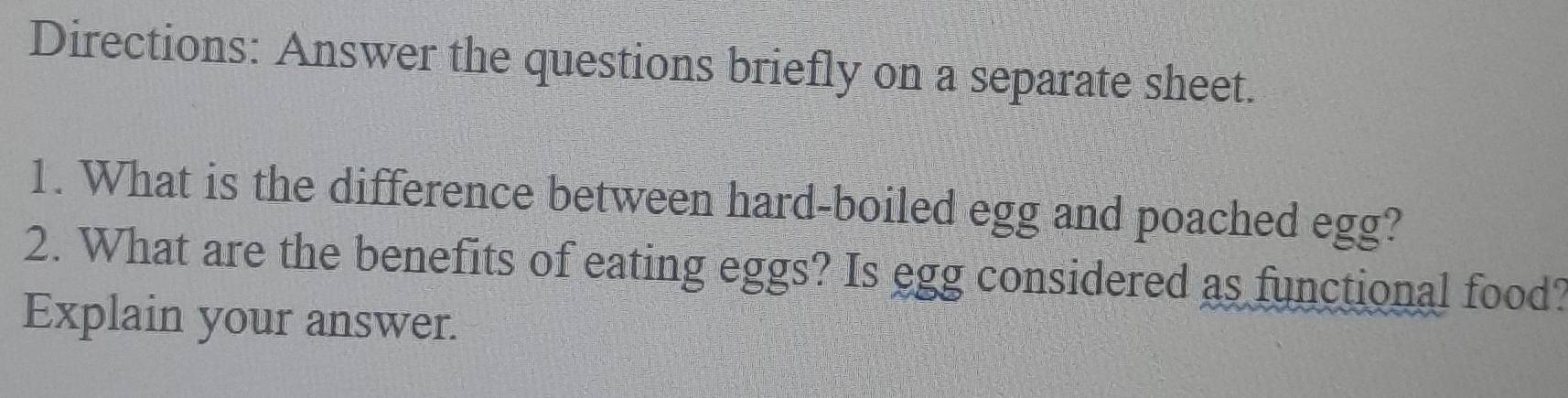 Directions: Answer the questions briefly on a separate sheet. 
1. What is the difference between hard-boiled egg and poached egg? 
2. What are the benefits of eating eggs? Is egg considered as functional food? 
Explain your answer.