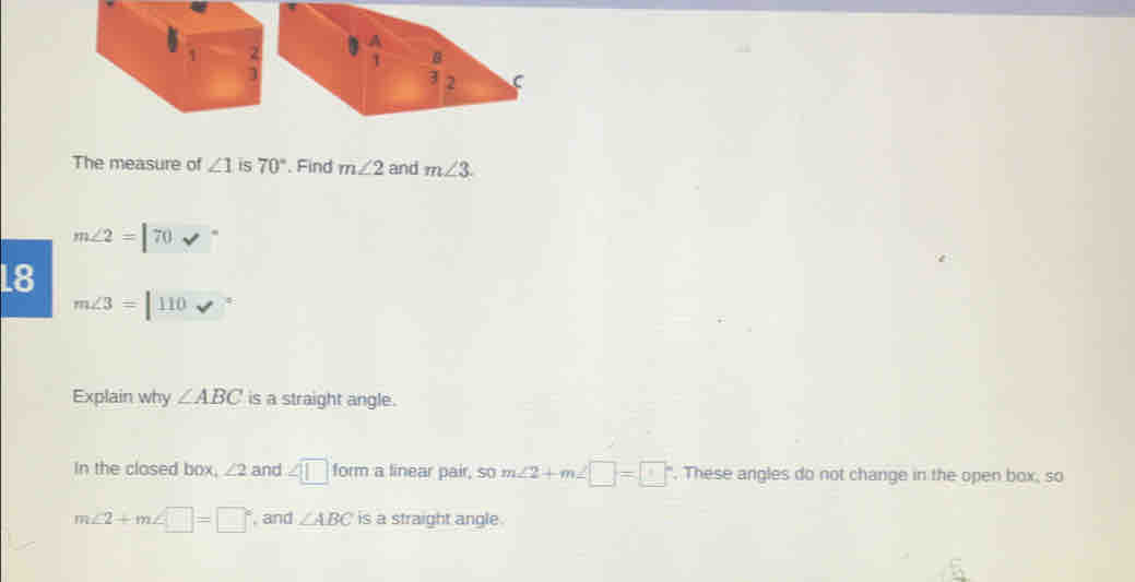 The measure of ∠ 1 is 70° '. Find m∠ 2 and m∠ 3
m∠ 2=[70sqrt()^circ 
18 m∠ 3=|110v°
Explain why ∠ ABC is a straight angle.
In the clased bax, ∠ 2 and ∠ □ form a linear pair, SO m∠ 2+m∠ □ =□°. These angles do not change in the open box, so
m∠ 2+m∠ □ =□° , and ∠ ABC is a straight angle.