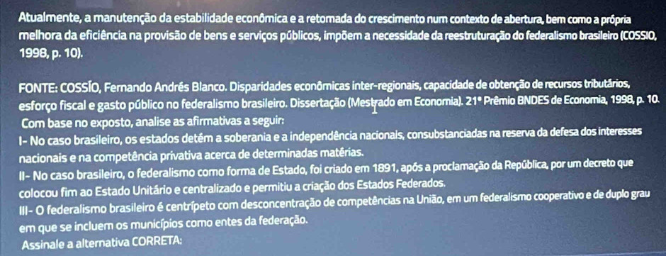 Atualmente, a manutenção da estabilidade econômica e a retomada do crescimento num contexto de abertura, bem como a própria 
melhora da eficiência na provisão de bens e serviços públicos, impõem a necessidade da reestruturação do federalismo brasileiro (COSSIO, 
1998, p. 10). 
FONTE: COSSÍO, Fernando Andrês Blanco. Disparidades econômicas inter-regionais, capacidade de obtenção de recursos tributários, 
esforço fiscal e gasto público no federalismo brasileiro. Dissertação (Mestrado em Economia). 21° * Prêmio BNDES de Economia, 1998, p. 10. 
Com base no exposto, analise as afirmativas a seguir: 
I- No caso brasileiro, os estados detém a soberania e a independência nacionais, consubstanciadas na reserva da defesa dos interesses 
nacionais e na competência privativa acerca de determinadas matérias. 
II- No caso brasileiro, o federalismo como forma de Estado, foi criado em 1891, após a proclamação da República, por um decreto que 
colocou fim ao Estado Unitário e centralizado e permitiu a criação dos Estados Federados. 
III- O federalismo brasileiro é centrípeto com desconcentração de competências na União, em um federalismo cooperativo e de duplo grau 
em que se incluem os municípios como entes da federação. 
Assinale a alternativa CORRETA: