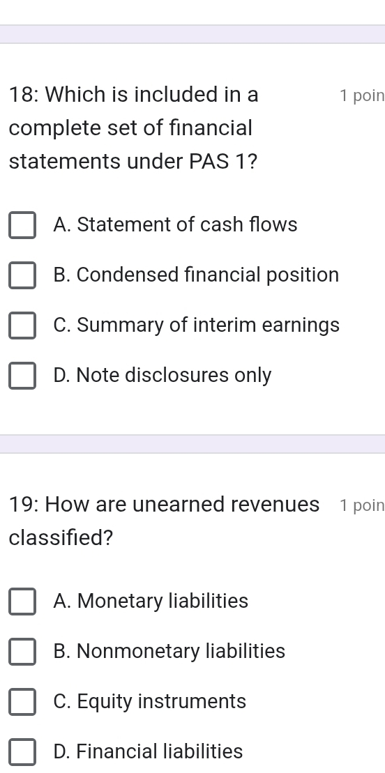 18: Which is included in a 1 poin
complete set of financial
statements under PAS 1?
A. Statement of cash flows
B. Condensed financial position
C. Summary of interim earnings
D. Note disclosures only
19: How are unearned revenues 1 poin
classified?
A. Monetary liabilities
B. Nonmonetary liabilities
C. Equity instruments
D. Financial liabilities