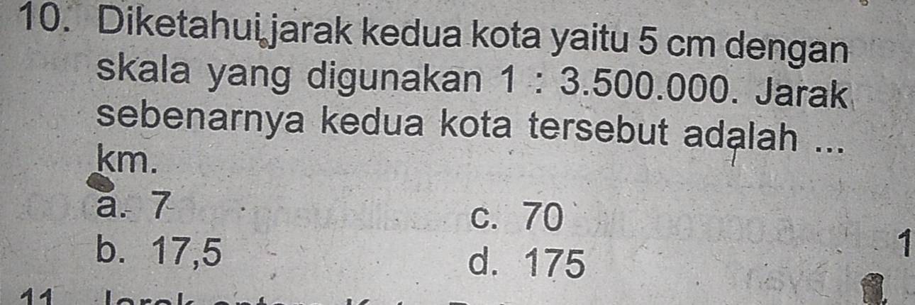 Diketahui jarak kedua kota yaitu 5 cm dengan
skala yang digunakan 1:3.500.00 000. Jarak
sebenarnya kedua kota tersebut adalah ...
km.
a. 7
c. 70
b. 17,5
d. 175
1