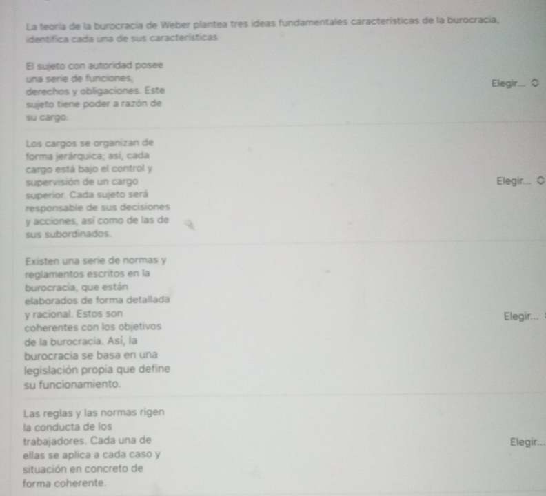 La teoría de la burocracia de Weber plantea tres ideas fundamentales características de la burocracía, 
identífica cada una de sus características 
El sujeto con autoridad posee 
una serie de funciones, 
derechos y obligaciones. Este Elegir... ◇ 
sujeto tiene poder a razón de 
su cargo. 
Los cargos se organizan de 
forma jerárquica; así, cada 
cargo está bajo el control y 
supervisión de un cargo Elegir... 
superior. Cada sujeto será 
responsable de sus decisiones 
y acciones, así como de las de 
sus subordinados. 
Existen una serie de normas y 
reglamentos escritos en la 
burocracia, que están 
elaborados de forma detallada 
y racional. Estos son Elegir... 
coherentes con los objetivos 
de la burocracia. Así, la 
burocracia se basa en una 
legislación propia que define 
su funcionamiento. 
Las reglas y las normas rigen 
la conducta de los 
trabajadores. Cada una de 
Elegir... 
ellas se aplica a cada caso y 
situación en concreto de 
forma coherente.