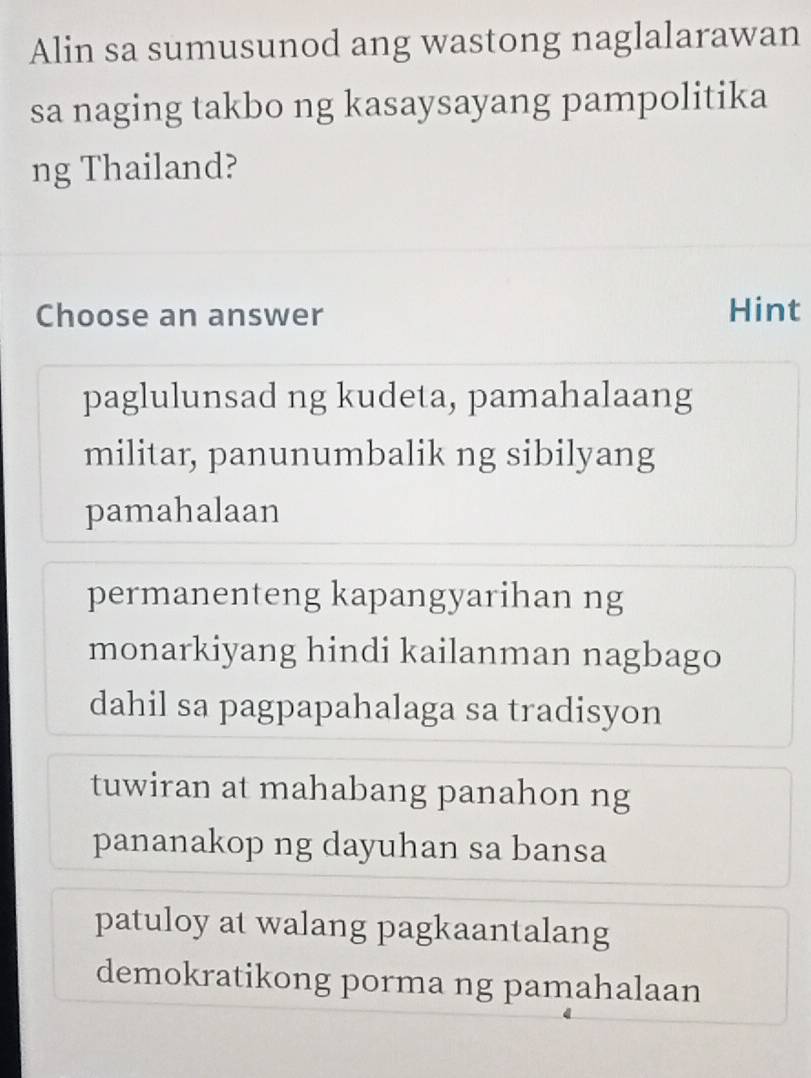 Alin sa sumusunod ang wastong naglalarawan
sa naging takbo ng kasaysayang pampolitika
ng Thailand?
Choose an answer Hint
paglulunsad ng kudeta, pamahalaang
militar, panunumbalik ng sibilyang
pamahalaan
permanenteng kapangyarihan ng
monarkiyang hindi kailanman nagbago
dahil sa pagpapahalaga sa tradisyon
tuwiran at mahabang panahon ng
pananakop ng dayuhan sa bansa
patuloy at walang pagkaantalang
demokratikong porma ng pamahalaan