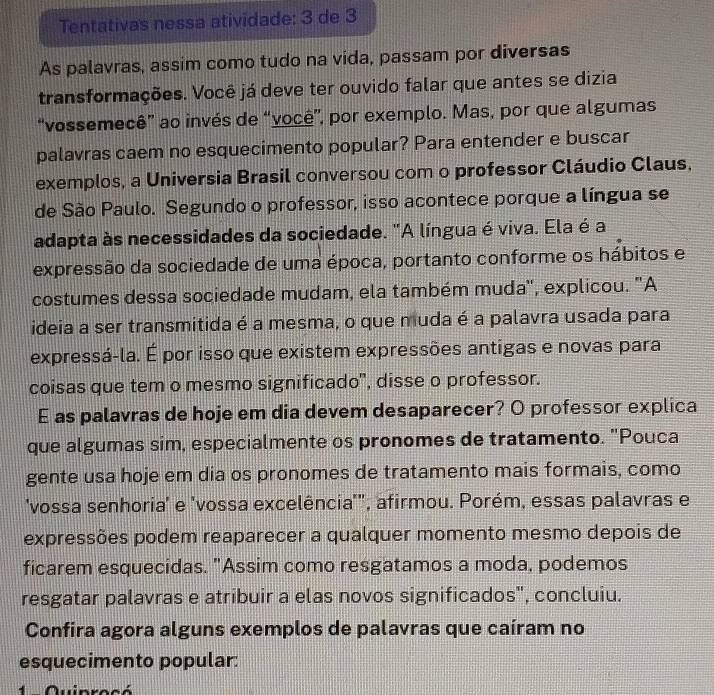 Tentativas nessa atividade: 3 de 3 
As palavras, assim como tudo na vida, passam por diversas 
transformações. Você já deve ter ouvido falar que antes se dizia 
“vossemecê” ao invés de “você”, por exemplo. Mas, por que algumas 
palavras caem no esquecimento popular? Para entender e buscar 
exemplos, a Universia Brasil conversou com o professor Cláudio Claus, 
de São Paulo. Segundo o professor, isso acontece porque a língua se 
adapta às necessidades da sociedade. "A língua é viva. Ela é a 
expressão da sociedade de uma época, portanto conforme os hábitos e 
costumes dessa sociedade mudam, ela também muda'', explicou. "A 
ideia a ser transmitida é a mesma, o que muda é a palavra usada para 
expressá-la. É por isso que existem expressões antigas e novas para 
coisas que tem o mesmo significado", disse o professor. 
E as palavras de hoje em dia devem desaparecer? O professor explica 
que algumas sim, especialmente os pronomes de tratamento. "Pouca 
gente usa hoje em dia os pronomes de tratamento mais formais, como 
'vossa senhoria' e 'vossa excelência'", afirmou. Porém, essas palavras e 
expressões podem reaparecer a qualquer momento mesmo depois de 
ficarem esquecidas. "Assim como resgatamos a moda, podemos 
resgatar palavras e atribuir a elas novos significados", concluiu. 
Confira agora alguns exemplos de palavras que caíram no 
esquecimento popular: 
1