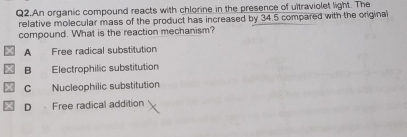 Q2.An organic compound reacts with chlorine in the presence of ultraviolet light. The
relative molecular mass of the product has increased by 34.5 compared with the original
compound. What is the reaction mechanism?
A Free radical substitution
B Electrophilic substitution
C Nucleophilic substitution
D Free radical addition