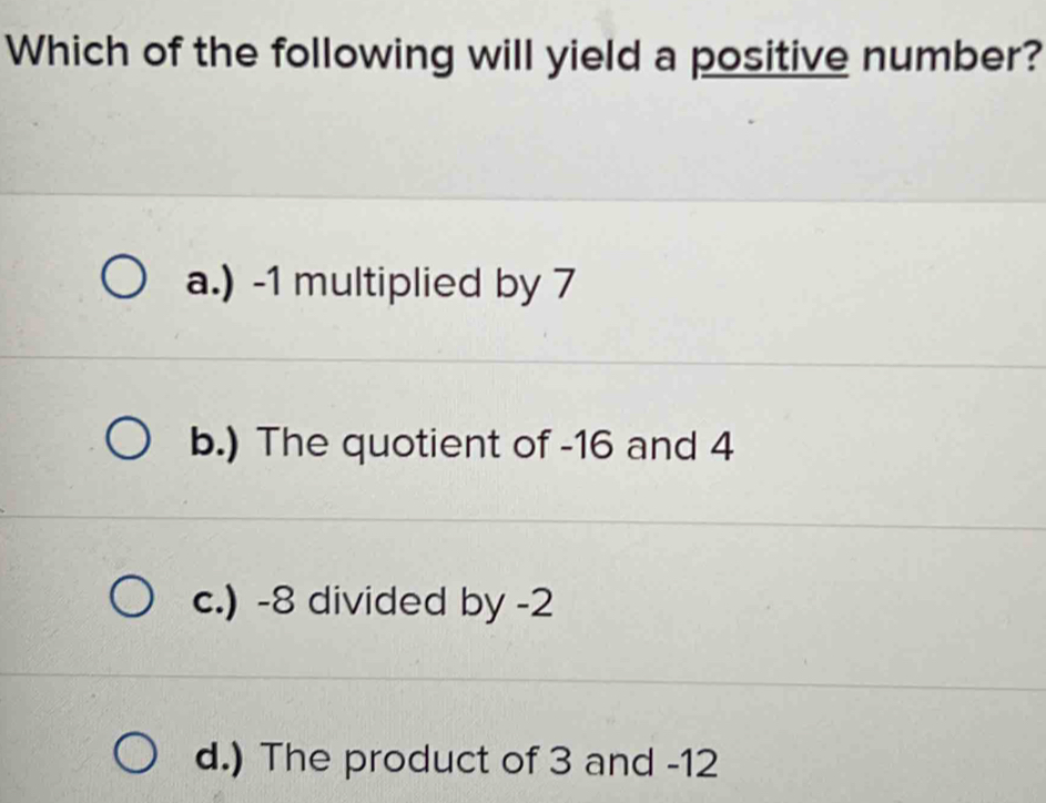 Which of the following will yield a positive number?
a.) -1 multiplied by 7
b.) The quotient of -16 and 4
c.) -8 divided by -2
d.) The product of 3 and -12