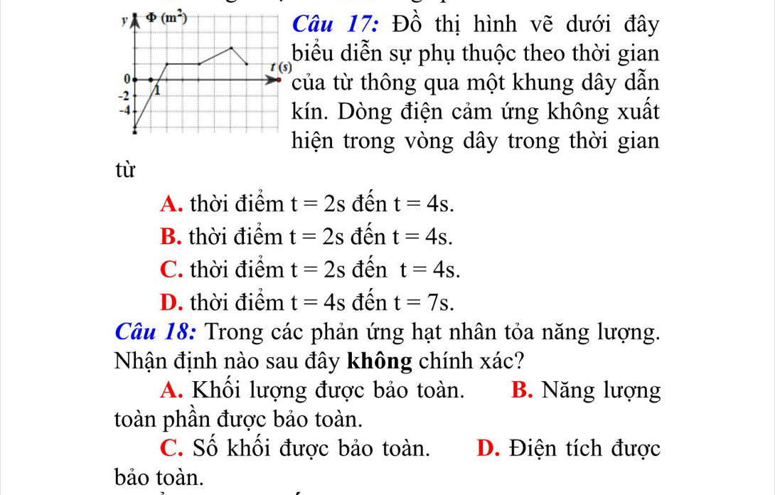 Đồ thị hình vẽ dưới đây
biểu diễn sự phụ thuộc theo thời gian
của từ thông qua một khung dây dẫn
kín. Dòng điện cảm ứng không xuất
hiện trong vòng dây trong thời gian
tù
A. thời điểm t=2s đến t=4s.
B. thời điểm t=2s đến t=4s.
C. thời điểm t=2s đến t=4s.
D. thời điểm t=4s đến t=7s.
Câu 18: Trong các phản ứng hạt nhân tỏa năng lượng.
Nhận định nào sau đây không chính xác?
A. Khối lượng được bảo toàn. B. Năng lượng
toàn phần được bảo toàn.
C. Số khối được bảo toàn. D. Điện tích được
bảo toàn.