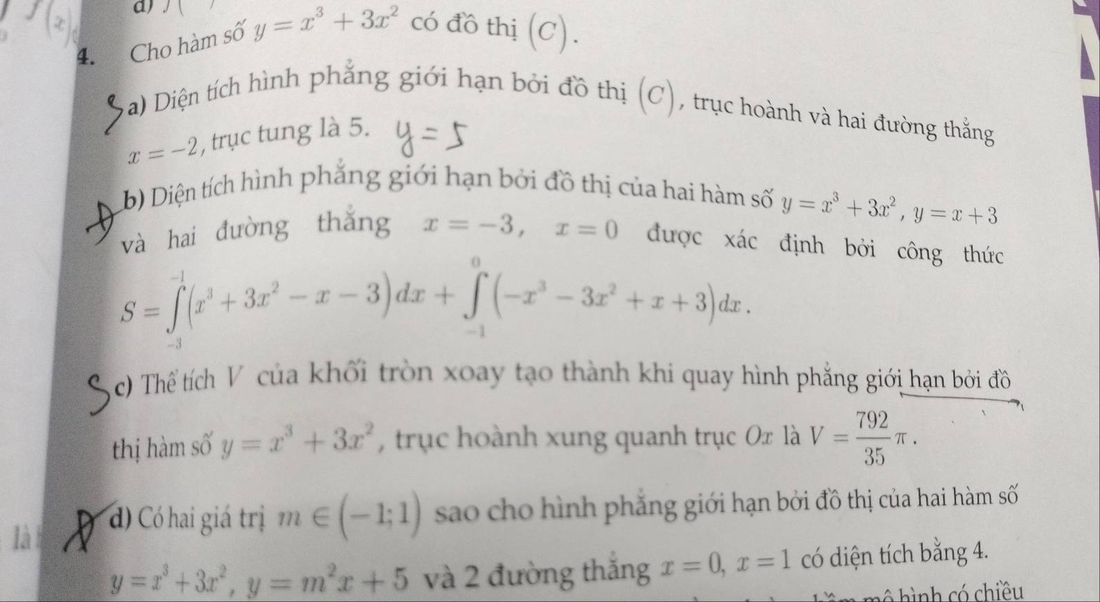 a 
4. Cho hàm số y=x^3+3x^2 có đồ thị (C). 
(C' 
a) Diện tích hình phẳng giới hạn bởi đồ thị , trục hoành và hai đường thắng
x=-2 , trục tung là 5. 
b) Diện tích hình phẳng giới hạn bởi đồ thị của hai hàm số
y=x^3+3x^2, y=x+3
và hai đường thǎng x=-3, x=0 được xác định bởi công thức
S=∈tlimits _0^((-1)(x^3)+3x^2-x-3)dx+∈tlimits _(-1)^0(-x^3-3x^2+x+3)dx. 
c) Thể tích V của khối tròn xoay tạo thành khi quay hình phẳng giới hạn bởi đồ 
thị hàm số y=x^3+3x^2 , trục hoành xung quanh trục Ox là V= 792/35 π. 
là D d) Có hai giá trị m∈ (-1;1) sao cho hình phẳng giới hạn bởi đồ thị của hai hàm số
y=x^3+3x^2, y=m^2x+5 và 2 đường thắng x=0, x=1 có diện tích bằng 4. 
ô hình có chiều