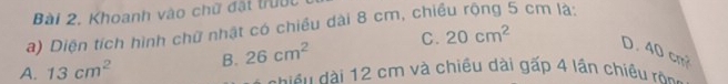 Khoanh vào chữ đặt trước
a) Diện tích hình chữ nhật có chiều dài 8 cm, chiều rộng 5 cm là:
A. 13cm^2 B. 26cm^2 C. 20cm^2 D. 40 cm
d iề dài 12 cm và chiều dài gấp 4 lần chiều rông