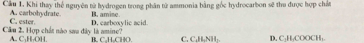 Khi thay thế nguyên tử hydrogen trong phân tử ammonia bằng gốc hydrocarbon sẽ thu được hợp chất
A. carbohydrate. B. amine.
C. ester. D. carboxylic acid.
Câu 2. Hợp chất nào sau đây là amine?
A. C₃H₇OH. B. C₄H₆CHO 、 C. C_4H_9NH_2. D. C_2H_5COOCH_3.