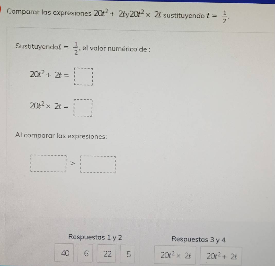 Comparar las expresiones 20t^2+2ty20t^2* 2t sustituyendo t= 1/2 . 
Sustituyendot = 1/2  , el valor numérico de :
20t^2+2t=□
20t^2* 2t=□
Al comparar las expresiones:
□ >□
Respuestas 1 y 2 Respuestas 3 y 4
40 6 22 5 20t^2* 2t 20t^2+2t