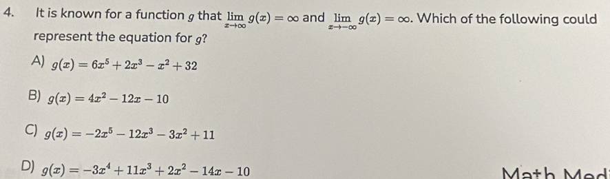 It is known for a function g that limlimits _xto ∈fty g(x)=∈fty and limlimits _xto -∈fty g(x)=∈fty. Which of the following could
represent the equation for g?
A) g(x)=6x^5+2x^3-x^2+32
B) g(x)=4x^2-12x-10
C) g(x)=-2x^5-12x^3-3x^2+11
D) g(x)=-3x^4+11x^3+2x^2-14x-10 Ma th e