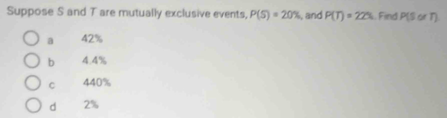 Suppose S and T are mutually exclusive events, P(S)=20% , and P(T)=22%. Find P(SorT)
a 42%
b 4.4%
C 440%
d 2%