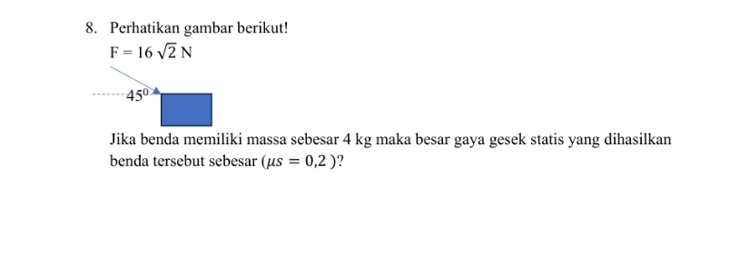 Perhatikan gambar berikut!
F=16sqrt(2)N
45°
Jika benda memiliki massa sebesar 4 kg maka besar gaya gesek statis yang dihasilkan 
benda tersebut sebesar (mu s=0,2) ?