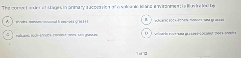 The correct order of stages in primary succession of a volcanic island environment is illustrated by
A ) shrubs-mosses-coconut trees-sea grasses B ) volcanic rock-lichen-mosses-sea grasses
C volcanic rock-shrubs-coconut trees-sea grasses D volcanic rock-sea grasses-coconut trees-shrubs
1 of 12