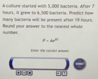 A culture started with 5,000 bacteria. After 7
hours, it grew to 6,500 bacteria. Predict how 
many bacteria will be present after 19 hours. 
Round your answer to the nearest whole 
number.
P=Ae^(kt)
Enter the correct answer. 
DONE 
+ = . ?