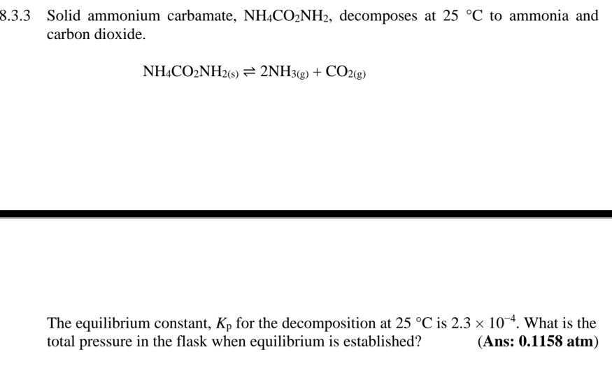 Solid ammonium carbamate, NH_4CO_2NH_2 , decomposes at 25°C to ammonia and 
carbon dioxide.
NH_4CO_2NH_2(s)leftharpoons 2NH_3(g)+CO_2(g)
The equilibrium constant, K_p for the decomposition at 25°C is 2.3* 10^(-4). What is the 
total pressure in the flask when equilibrium is established? (Ans: 0.1158 atm)