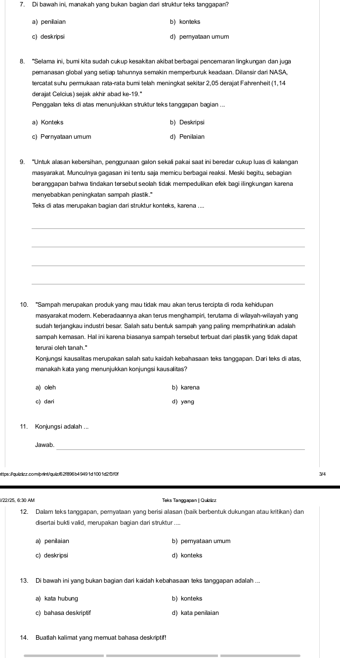 Di bawah ini, manakah yang bukan bagian dari struktur teks tanggapan?
a)penilaian b) konteks
c) deskripsi d) pernyataan umum
8. "Selama ini, bumi kita sudah cukup kesakitan akibat berbagai pencemaran lingkungan dan juga
pemanasan global yang setiap tahunnya semakin memperburuk keadaan. Dilansir dari NASA,
tercatat suhu permukaan rata-rata bumi telah meningkat sekitar 2,05 derajat Fahrenheit (1,14
derajat Celcius) sejak akhir abad ke-19."
Penggalan teks di atas menunjukkan struktur teks tanggapan bagian ...
a)Konteks b) Deskripsi
c) Pernyataan umum d) Penilaian
9. "Untuk alasan kebersihan, penggunaan galon sekali pakai saat ini beredar cukup luas di kalangan
masyarakat. Munculnya gagasan ini tentu saja memicu berbagai reaksi. Meski begitu, sebagian
beranggapan bahwa tindakan tersebut seolah tidak mempedulikan efek bagi ilingkungan karena
menyebabkan peningkatan sampah plastik."
Teks di atas merupakan bagian dari struktur konteks, karena ....
_
_
_
_
10. "Sampah merupakan produk yang mau tidak mau akan terus tercipta di roda kehidupan
masyarakat modern. Keberadaannya akan terus menghampiri, terutama di wilayah-wilayah yang
sudah terjangkau industri besar. Salah satu bentuk sampah yang paling memprihatinkan adalah
sampah kemasan. Hal ini karena biasanya sampah tersebut terbuat dari plastik yang tidak dapat
terurai oleh tanah."
Konjungsi kausalitas merupakan salah satu kaidah kebahasaan teks tanggapan. Dari teks di atas,
manakah kata yang menunjukkan konjungsi kausalitas?
a) oleh b) karena
c) dari d) yang
11. Konjungsi adalah ...
_
Jawab.
https://quizizz.com/print/quiz/62f896 b4 9491d100 1d2f3 f0f 3/4
1/22/25, 6:30 AM Teks Tanggapan | Quizizz
12. Dalam teks tanggapan, pernyataan yang berisi alasan (baik berbentuk dukungan atau kritikan) dan
disertai bukti valid, merupakan bagian dari struktur ....
a) penilaian b) pernyataan umum
c) deskripsi d) konteks
13. Di bawah ini yang bukan bagian dari kaidah kebahasaan teks tanggapan adalah ...
a) kata hubung b) konteks
c) bahasa deskriptif d) kata penilaian
14. Buatlah kalimat yang memuat bahasa deskriptif!