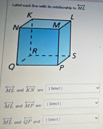 Latel each line with its relationship to overleftrightarrow ML
overleftrightarrow ML and overleftrightarrow KN are | Select |
overleftrightarrow ML and overleftrightarrow MP are | Select |
overleftrightarrow ML and overleftrightarrow QP and  Select |