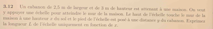 3.12 Un cabanon de 2,5 m de largeur et de 3 m de hauteur est attenant à une maison. On veut
y appuyer une échelle pour atteindre le mur de la maison. Le haut de l'échelle touche le mur de la 
maison à une hauteur x du sol et le pied de l'échelle est posé à une distance y du cabanon. Exprimez 
la longueur L de l'échelle uniquement en fonction de x.