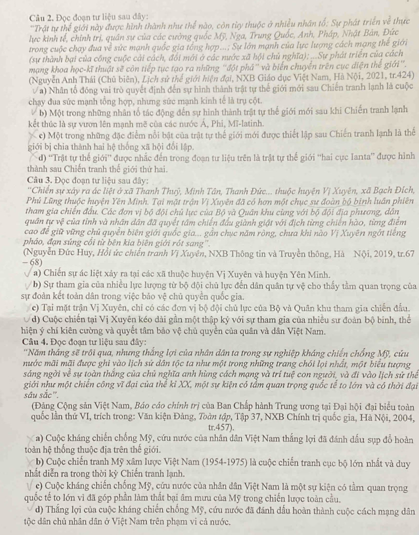 Đọc đoạn tư liệu sau đây:
''Trật tự thế giới này được hình thành như thế nào, còn từy thuộc ở nhiều nhân tố: Sự phát triển về thực
lực kình tế, chỉnh trị, quân sự của các cường quốc Mỹ, Nga, Trung Quốc, Anh, Pháp, Nhật Bản, Đức
trong cuộc chạy đua về sức mạnh quốc gia tổng hợp...; Sự lớn mạnh của lực lượng cách mạng thế giới
(sự thành bại của công cuộc cải cách, đổi mới ở các nước xã hội chủ nghĩa); ...Sự phát triển của cách
mạng khoa học-kĩ thuật sẽ còn tiếp tục tạo ra những "đột phá" và biến chuyển trên cục diện thế giới”.
(Nguyễn Anh Thái (Chủ biên), Lịch sử thế giới hiện đại, NXB Giáo dục Việt Nam, Hà Nội, 2021, tr.424)
a) Nhân tố đóng vai trò quyết định đến sự hình thành trật tự thế giới mới sau Chiến tranh lạnh là cuộc
chạy đua sức mạnh tổng hợp, nhưng sức mạnh kinh tế là trụ cột.
b) Một trong những nhân tố tác động đến sự hình thành trật tự thế giới mới sau khi Chiến tranh lạnh
kết thúc là sự vươn lên mạnh mẽ của các nước Á, Phi, Mĩ-latinh.
c) Một trong những đặc điểm nổi bật của trật tự thế giới mới được thiết lập sau Chiến tranh lạnh là thế
giới bị chia thành hai hệ thống xã hội đối lập.
d) “Trật tự thế giới” được nhắc đến trong đoạn tư liệu trên là trật tự thế giới “hai cực Ianta” được hình
thành sau Chiến tranh thế giới thứ hai.
Câu 3. Đọc đoạn tư liệu sau đây:
'Chiến sự xảy ra ác liệt ở xã Thanh Thuỷ, Minh Tân, Thanh Đức... thuộc huyện Vị Xuyên, xã Bạch Đích,
Phủ Lũng thuộc huyện Yên Minh. Tại mặt trận Vị Xuyên đã có hơn một chục sư đoàn bộ binh luân phiên
tham gia chiến đầu. Các đơn vị bộ đội chủ lực của Bộ và Quân khu cùng với bộ đội địa phương, dân
quân tự vệ của tỉnh và nhân dân đã quyết tâm chiến đấu giành giật với địch từng chiến hào, từng điểm
cao để giữ vững chủ quyền biên giới quốc gia... gần chục năm ròng, chưa khi nào Vị Xuyên ngớt tiếng
pháo, đạn súng cổi từ bên kia biên giới rót sang''.
(Nguyễn Đức Huy, Hồi ức chiến tranh Vị Xuyên, NXB Thông tin và Truyền thông, Hà Nội, 2019, tr.67
- 68)
a) Chiến sự ác liệt xảy ra tại các xã thuộc huyện Vị Xuyên và huyện Yên Minh.
b) Sự tham gia của nhiều lực lượng từ bộ đội chủ lực đến dân quân tự vệ cho thấy tầm quan trọng của
sự đoàn kết toàn dân trong việc bảo vệ chủ quyền quốc gia.
c) Tại mặt trận Vị Xuyên, chỉ có các đơn vị bộ đội chủ lực của Bộ và Quân khu tham gia chiến đấu.
d) Cuộc chiến tại Vị Xuyên kéo dài gần một thập kỷ với sự tham gia của nhiều sư đoàn bộ binh, thể
hiện ý chí kiên cường và quyết tâm bảo vệ chủ quyền của quân và dân Việt Nam.
Câu 4. Đọc đoạn tư liệu sau đây:
*Năm tháng sẽ trôi qua, nhưng thắng lợi của nhân dân ta trong sự nghiệp kháng chiến chống Mỹ, cứu
mước mãi mãi được ghi vào lịch sử dân tộc ta như một trong những trang chói lọi nhất, một biểu tượng
sáng ngời về sự toàn thắng của chủ nghĩa anh hùng cách mạng và trí tuệ con người, và đi vào lịch sử thể
giới như một chiến công vĩ đại của thể kỉ XX, một sự kiện có tầm quan trọng quốc tế to lớn và có thời đại
sâu sắc".
(Đảng Cộng sản Việt Nam, Báo cáo chính trị của Ban Chấp hành Trung ương tại Đại hội đại biểu toàn
quốc lần thứ VI, trích trong: Văn kiện Đảng, Toàn tập, Tập 37, NXB Chính trị quốc gia, Hà Nội, 2004,
tr.457).
a) Cuộc kháng chiến chống Mỹ, cứu nước của nhân dân Việt Nam thắng lợi đã đánh dấu sụp đổ hoàn
toàn hệ thống thuộc địa trên thế giới.
b) Cuộc chiến tranh Mỹ xâm lược Việt Nam (1954-1975) là cuộc chiến tranh cục bộ lớn nhất và duy
nhất diễn ra trong thời kỳ Chiến tranh lạnh.
V c) Cuộc kháng chiến chống Mỹ, cứu nước của nhân dân Việt Nam là một sự kiện có tầm quan trọng
quốc tế to lớn vì đã góp phần làm thất bại âm mưu của Mỹ trong chiến lược toàn cầu.
d) Thắng lợi của cuộc kháng chiến chống Mỹ, cứu nước đã đánh dấu hoàn thành cuộc cách mạng dân
tộc dân chủ nhân dân ở Việt Nam trên phạm vi cả nước.