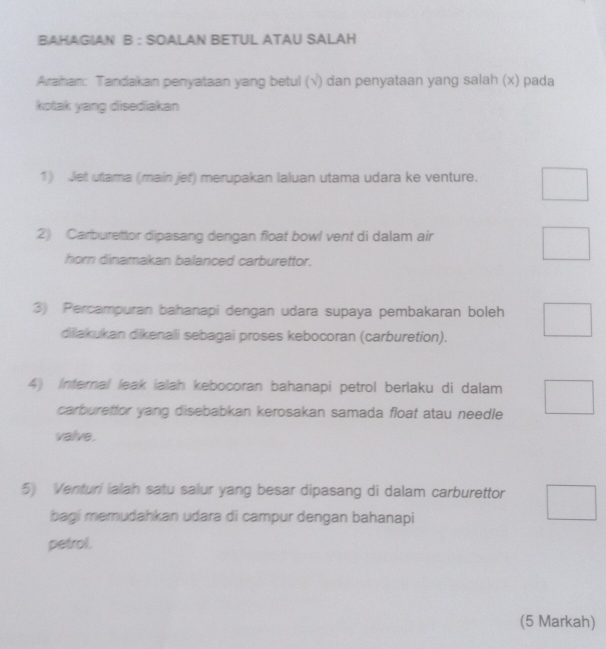 BAHAGIAN B : SOALAN BETUL ATAU SALAH 
Araihan: Tandakan penyataan yang betul (√) dan penyataan yang salah (x) pada 
kotak yang disediakan 
1) Jet utama (main jef) merupakan laluan utama udara ke venture. 
2) Carburettor dipasang dengan float bowl vent di dalam air 
hor dinamakan balanced carburettor. 
3) Percampuran bahanapi dengan udara supaya pembakaran boleh 
dilakukan dikenalli sebagai proses kebocoran (carburetion). 
4) Infernal leak ialah kebocoran bahanapi petrol berlaku di dalam 
carburettor yang disebabkan kerosakan samada float atau needle 
valve. 
5) Venturi ialah satu salur yang besar dipasang di dalam carburettor 
bagi memudahkan udara di campur dengan bahanapi 
petrol. 
(5 Markah)