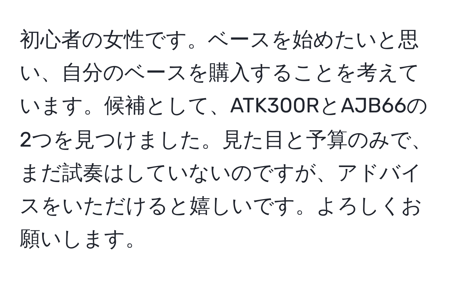 初心者の女性です。ベースを始めたいと思い、自分のベースを購入することを考えています。候補として、ATK300RとAJB66の2つを見つけました。見た目と予算のみで、まだ試奏はしていないのですが、アドバイスをいただけると嬉しいです。よろしくお願いします。